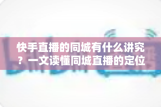 快手直播的同城有什么讲究？一文读懂同城直播的定位规则、流量机制与涨粉技巧