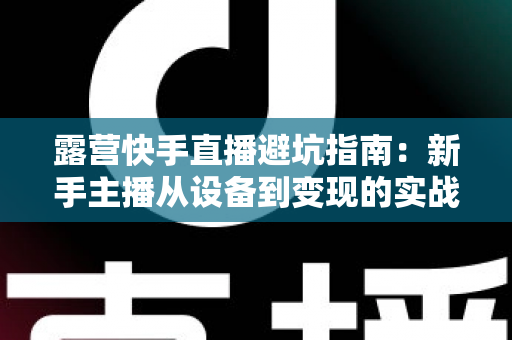 露营快手直播避坑指南:新手主播从设备到变现的实战避雷手册 露营快手直播避坑指南:新手主播从设备到变现的实战避雷手册