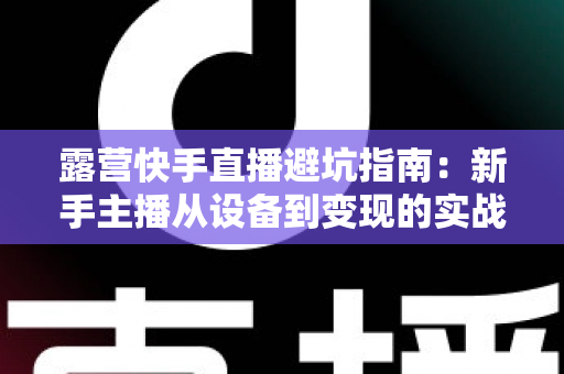 露营快手直播避坑指南:新手主播从设备到变现的实战避雷手册 露营快手直播避坑指南:新手主播从设备到变现的实战避雷手册