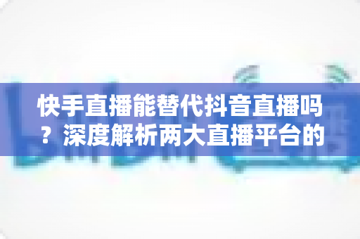 快手直播能替代抖音直播吗?深度解析两大直播平台的差异、优势与未来竞争格局 快手直播能替代抖音直播吗?深度解析两大直播平台的差异、优势与未来竞争格局
