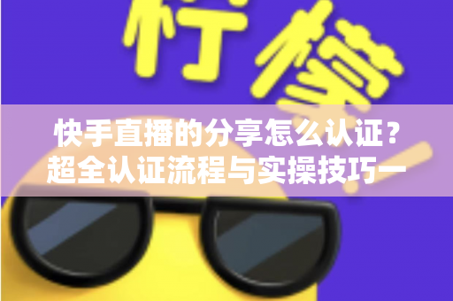 快手直播的分享怎么认证？超全认证流程与实操技巧一站式指南