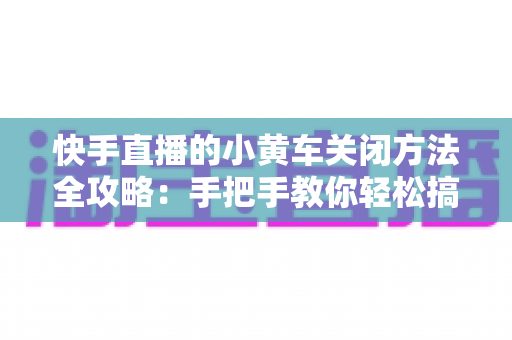 快手直播的小黄车关闭方法全攻略:手把手教你轻松搞定,直播运营更省心 快手直播的小黄车关闭方法全攻略:手把手教你轻松搞定,直播运营更省心
