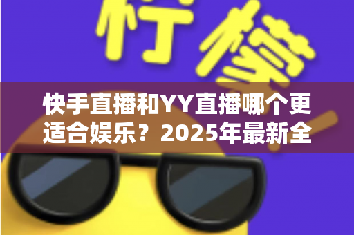 快手直播和YY直播哪个更适合娱乐？2025年最新全方位对比测评，帮你选对娱乐直播平台