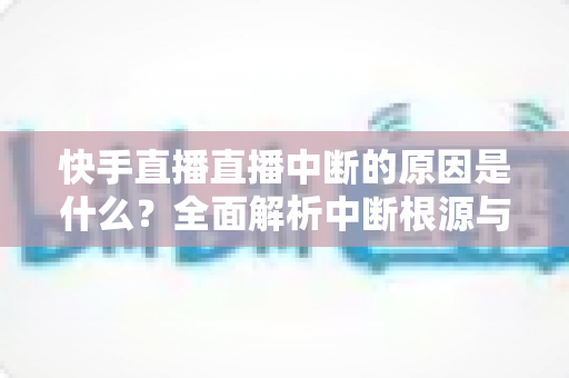 快手直播直播中断的原因是什么?全面解析中断根源与实用解决方案 快手直播直播中断的原因是什么?全面解析中断根源与实用解决方案