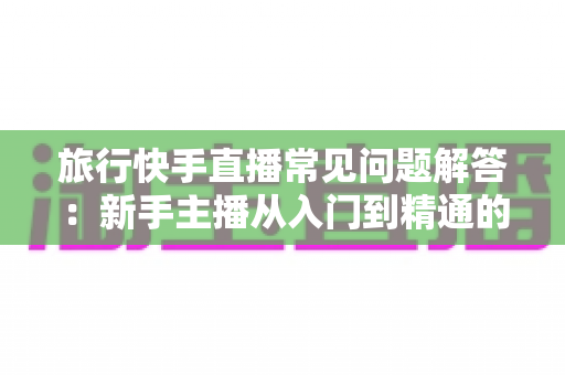 旅行快手直播常见问题解答:新手主播从入门到精通的全流程实用指南 旅行快手直播常见问题解答:新手主播从入门到精通的全流程实用指南