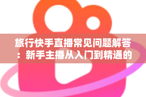旅行快手直播常见问题解答:新手主播从入门到精通的全流程实用指南 旅行快手直播常见问题解答:新手主播从入门到精通的全流程实用指南