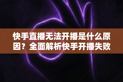 快手直播无法开播是什么原因?全面解析快手开播失败的常见问题与实用解决方法 快手直播无法开播是什么原因?全面解析快手开播失败的常见问题与实用解决方法