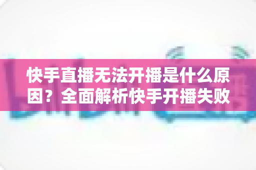 快手直播无法开播是什么原因?全面解析快手开播失败的常见问题与实用解决方法 快手直播无法开播是什么原因?全面解析快手开播失败的常见问题与实用解决方法