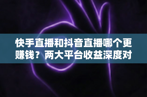 快手直播和抖音直播哪个更赚钱？两大平台收益深度对比与新人选平台指南