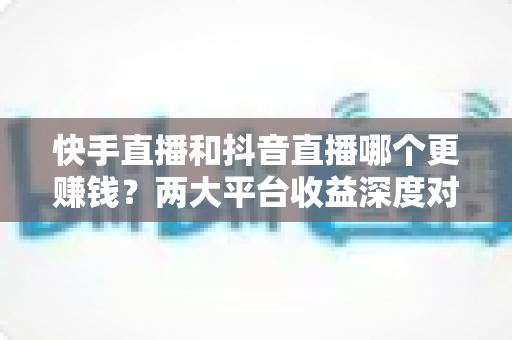 快手直播和抖音直播哪个更赚钱？两大平台收益深度对比与新人选平台指南