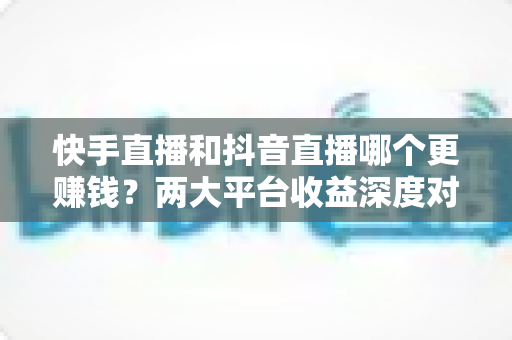 快手直播和抖音直播哪个更赚钱？两大平台收益深度对比与新人选平台指南
