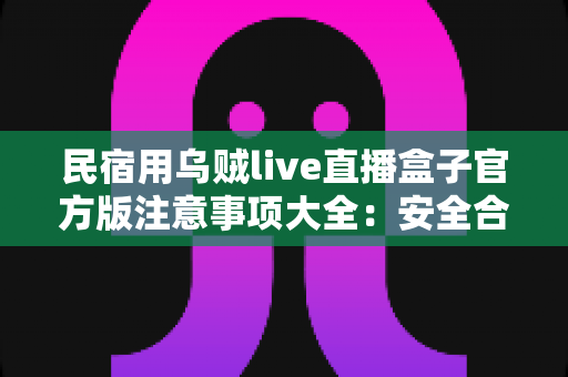 民宿用乌贼live直播盒子官方版注意事项大全:安全合规运营民宿直播间的必备指南 民宿用乌贼live直播盒子官方版注意事项大全:安全合规运营民宿直播间的必备指南