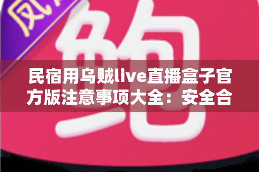 民宿用乌贼live直播盒子官方版注意事项大全：安全合规运营民宿直播间的必备指南