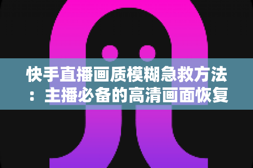 快手直播画质模糊急救方法:主播必备的高清画面恢复全攻略 快手直播画质模糊急救方法:主播必备的高清画面恢复全攻略