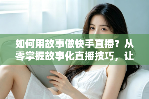 如何用故事做快手直播?从零掌握故事化直播技巧,让老铁留住、人气涨、订单来 如何用故事做快手直播?从零掌握故事化直播技巧,让老铁留住、人气涨、订单来