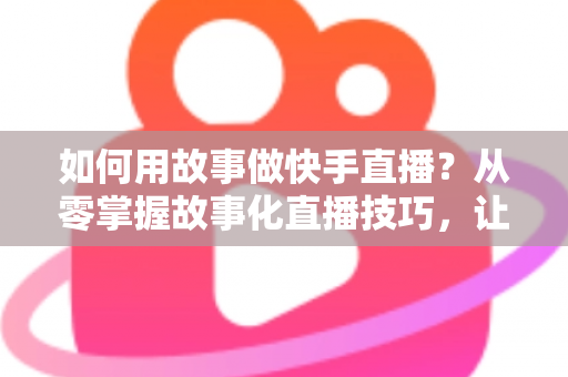 如何用故事做快手直播?从零掌握故事化直播技巧,让老铁留住、人气涨、订单来 如何用故事做快手直播?从零掌握故事化直播技巧,让老铁留住、人气涨、订单来