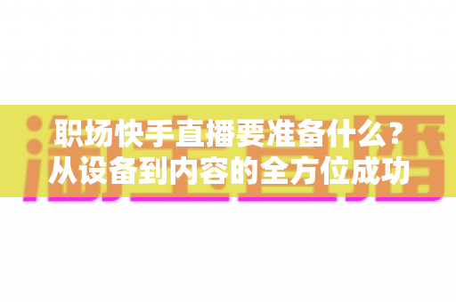 职场快手直播要准备什么?从设备到内容的全方位成功准备指南 职场快手直播要准备什么?从设备到内容的全方位成功准备指南