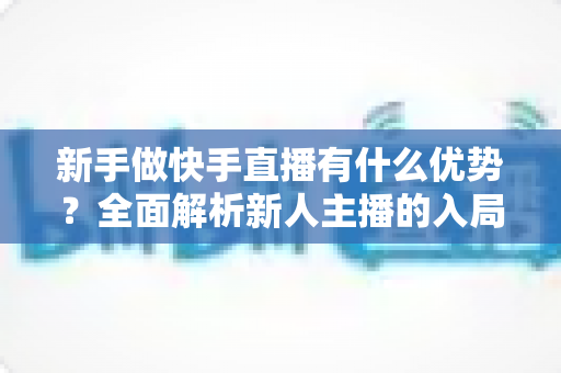 新手做快手直播有什么优势?全面解析新人主播的入局红利与成长路径 新手做快手直播有什么优势?全面解析新人主播的入局红利与成长路径