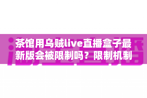 茶馆用乌贼live直播盒子最新版会被限制吗?限制机制、风险与合规使用全解析 茶馆用乌贼live直播盒子最新版会被限制吗?限制机制、风险与合规使用全解析