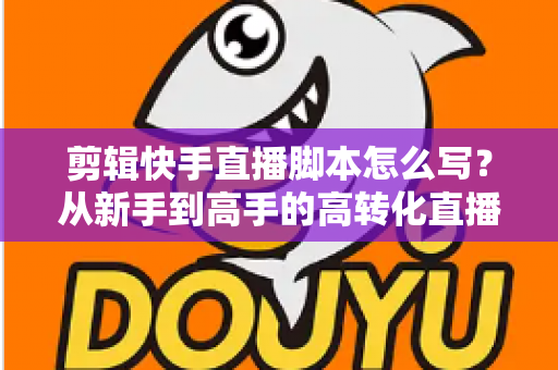 剪辑快手直播脚本怎么写？从新手到高手的高转化直播脚本创作全攻略