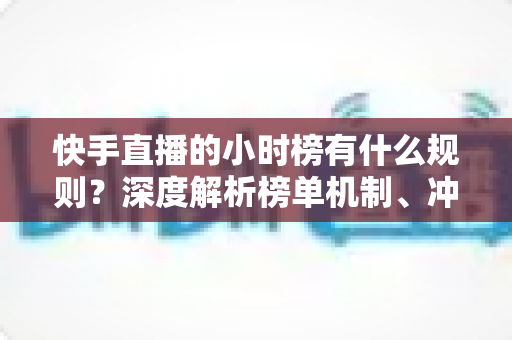 快手直播的小时榜有什么规则？深度解析榜单机制、冲榜技巧与常见问题