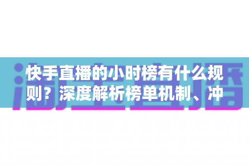 快手直播的小时榜有什么规则？深度解析榜单机制、冲榜技巧与常见问题