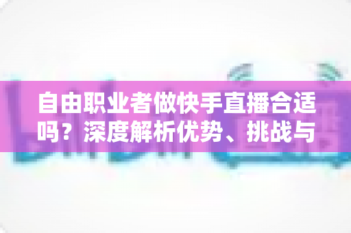 自由职业者做快手直播合适吗？深度解析优势、挑战与实战指南