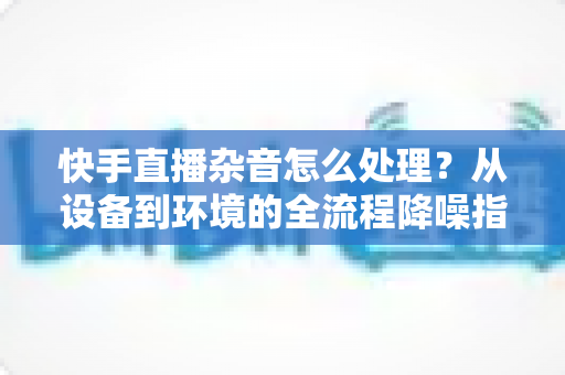 快手直播杂音怎么处理?从设备到环境的全流程降噪指南,轻松打造清晰直播间 快手直播杂音怎么处理?从设备到环境的全流程降噪指南,轻松打造清晰直播间