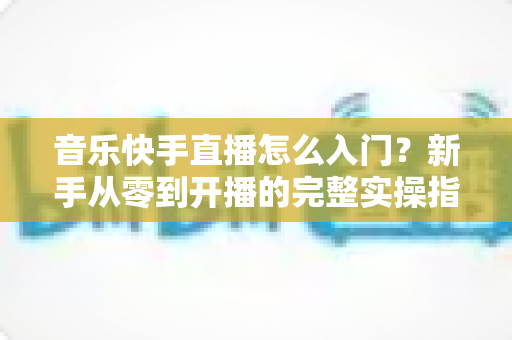 音乐快手直播怎么入门？新手从零到开播的完整实操指南与进阶技巧