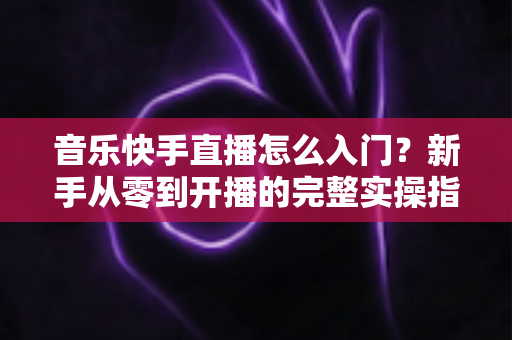 音乐快手直播怎么入门？新手从零到开播的完整实操指南与进阶技巧
