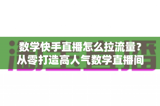 数学快手直播怎么拉流量?从零打造高人气数学直播间的完整实战指南 数学快手直播怎么拉流量?从零打造高人气数学直播间的完整实战指南