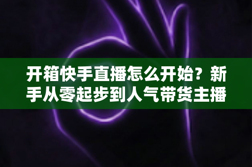 开箱快手直播怎么开始？新手从零起步到人气带货主播的完整实战指南