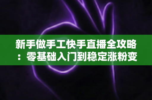 新手做手工快手直播全攻略:零基础入门到稳定涨粉变现的实战指南 新手做手工快手直播全攻略:零基础入门到稳定涨粉变现的实战指南