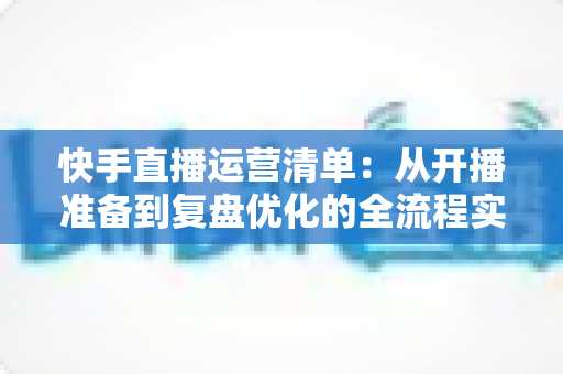 快手直播运营清单:从开播准备到复盘优化的全流程实战指南 快手直播运营清单:从开播准备到复盘优化的全流程实战指南
