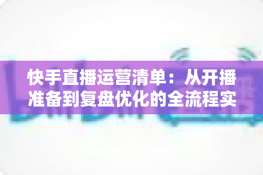 快手直播运营清单:从开播准备到复盘优化的全流程实战指南 快手直播运营清单:从开播准备到复盘优化的全流程实战指南