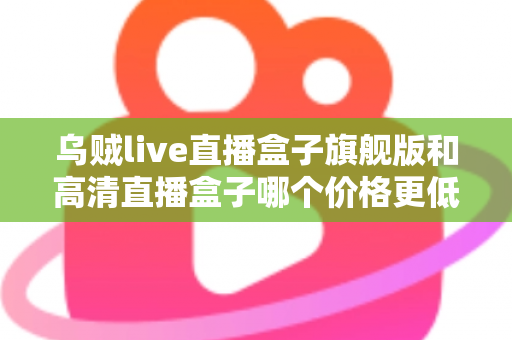 乌贼live直播盒子旗舰版和高清直播盒子哪个价格更低？全面价格对比与实用选购指南