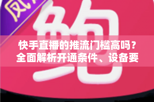 快手直播的推流门槛高吗?全面解析开通条件、设备要求与实用攻略 快手直播的推流门槛高吗?全面解析开通条件、设备要求与实用攻略