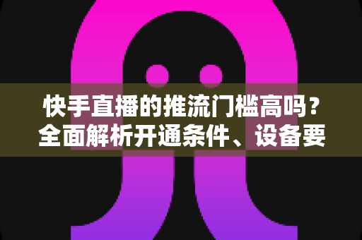 快手直播的推流门槛高吗?全面解析开通条件、设备要求与实用攻略 快手直播的推流门槛高吗?全面解析开通条件、设备要求与实用攻略