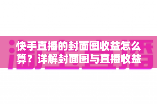 快手直播的封面图收益怎么算？详解封面图与直播收益的计算逻辑及优化技巧