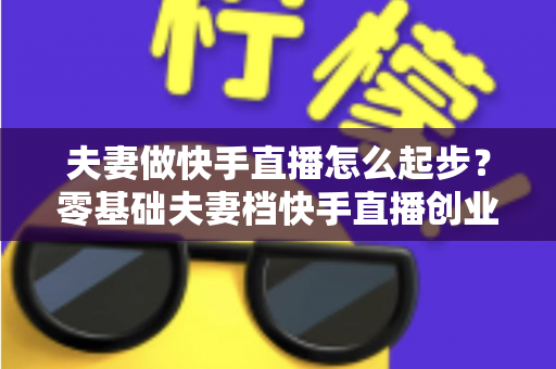 夫妻做快手直播怎么起步？零基础夫妻档快手直播创业全攻略