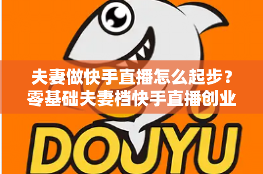 夫妻做快手直播怎么起步？零基础夫妻档快手直播创业全攻略