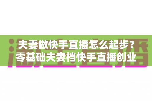 夫妻做快手直播怎么起步？零基础夫妻档快手直播创业全攻略