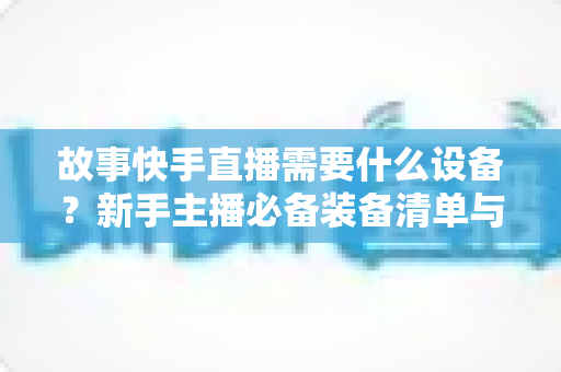 故事快手直播需要什么设备?新手主播必备装备清单与实用选购指南 故事快手直播需要什么设备?新手主播必备装备清单与实用选购指南