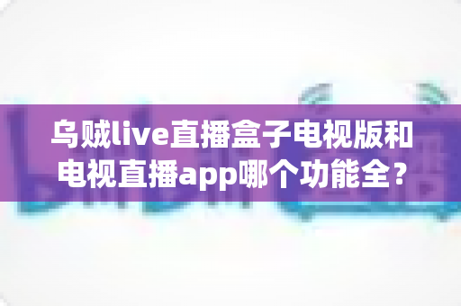 乌贼live直播盒子电视版和电视直播app哪个功能全?深度功能对比与选购全指南 乌贼live直播盒子电视版和电视直播app哪个功能全?深度功能对比与选购全指南