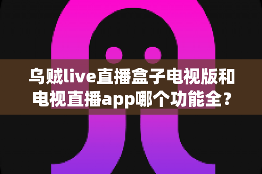 乌贼live直播盒子电视版和电视直播app哪个功能全?深度功能对比与选购全指南 乌贼live直播盒子电视版和电视直播app哪个功能全?深度功能对比与选购全指南
