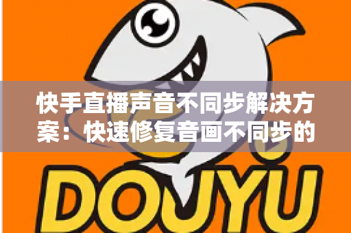 快手直播声音不同步解决方案:快速修复音画不同步的完整实用指南 快手直播声音不同步解决方案:快速修复音画不同步的完整实用指南