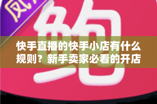 快手直播的快手小店有什么规则?新手卖家必看的开店与运营全攻略 快手直播的快手小店有什么规则?新手卖家必看的开店与运营全攻略