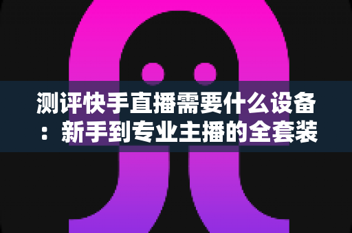 测评快手直播需要什么设备：新手到专业主播的全套装备选购指南