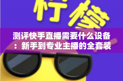 测评快手直播需要什么设备：新手到专业主播的全套装备选购指南