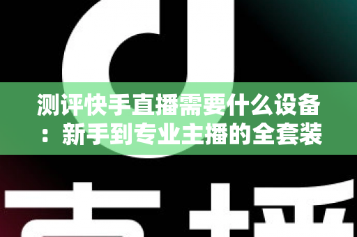 测评快手直播需要什么设备：新手到专业主播的全套装备选购指南